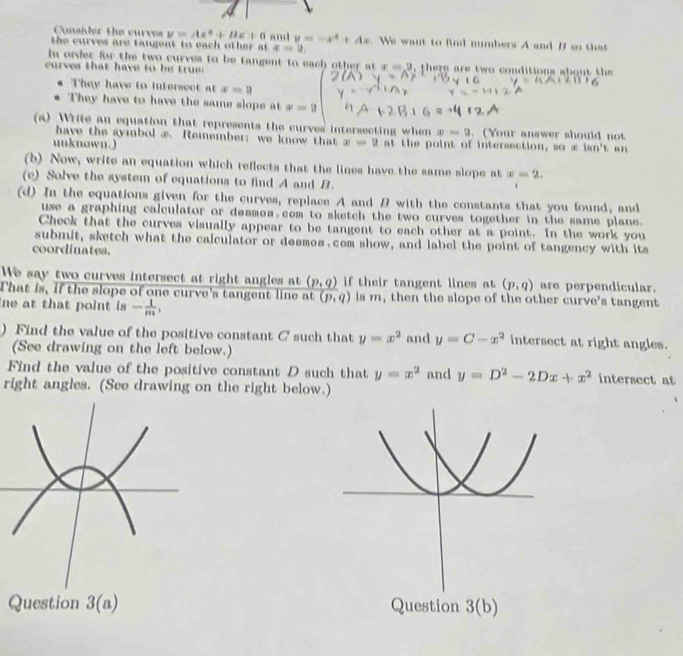 Coushler the curves y=Ax^2+Bx+6 and y=-x^4+4x We want to find mmbers A and B so tha 
the curves are tangent to each other at x=0, 
In order for the two curves to be tangent to each other atx=0
curves that have to be true d, there are two conditions about the 
They have to intersect at x=9
They have to have the same slope at p=9
(a) Write an equation that represents the curves intersecting when m=9. (Your answer should not 
have the aymbol æ. Remember; we know that 
uuknown.) |a|=2at the point of intersection, so x tan 't a n 
(b) Now, write an equation which reflects that the lines have the same slope at w=2. 
(e) Solve the system of equations to find A and B. 
(d) In the equations given for the curves, replace A and B with the constants that you found, and 
use a graphing calculator or desmos com to sketch the two curves together in the same plane. 
Check that the curves visually appear to be tangent to each other at a point. In the work you 
submit, sketch what the calculator or desmos com show, and label the point of tangency with its 
coordinates. 
We say two curves intersect at right angles at _ (p,q) if their tangent lines at (p,q) are perpendicular. 
That is, if the slope of one curve's tangent line at (p,q) is m, then the slope of the other curve's tangent 
ne at that point is- 1/m , 
) Find the value of the positive constant C such that y=x^2 and y=C-x^2 intersect at right angles. 
(See drawing on the left below.) 
Find the value of the positive constant D such that y=x^2 and y=D^2-2Dx+x^2 intersect at 
right angles. (See drawing on the right below.) 
Question 3(a) Question 3(b)