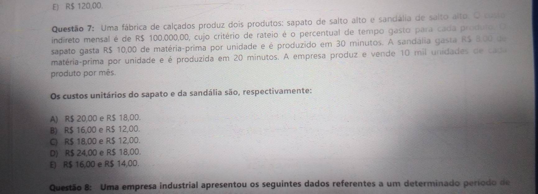 E) R$ 120,00.
Questão 7: Uma fábrica de calçados produz dois produtos: sapato de salto alto e sandália de salto alto. O custo
indireto mensal é de R$ 100.000,00, cujo critério de rateio é o percentual de tempo gasto para cada produto. O
sapato gasta R$ 10,00 de matéria-prima por unidade e é produzido em 30 minutos. A sandália gasta R$ 8,00 de
matéria-prima por unidade e é produzida em 20 minutos. A empresa produz e vende 10 mil unidades de cada
produto por mês.
Os custos unitários do sapato e da sandália são, respectivamente:
A) R$ 20,00 e R$ 18,00.
B) R$ 16,00 e R$ 12,00.
C) R$ 18,00 e R$ 12,00.
D) R$ 24,00 e R$ 18,00.
E) R$ 16,00 e R$ 14,00.
Questão 8: Uma empresa industrial apresentou os seguintes dados referentes a um determinado período de