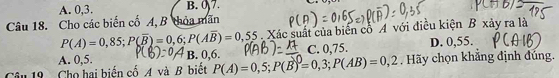 A. 0, 3. B. 0)7.
Câu 18. Cho các biến cố A, B thỏa mãn
P(A)=0,85; P(overline B)=0,6; P(Aoverline B)=0,55 Xác suất của biển cổ A với điều kiện B xảy ra là
A. 0,5. B. 0,6. C. 0,75. D. 0,55.
19 Cho hai biển cố A và B biết P(A)=0,5; P(B)=0,3; P(AB)=0,2. Hãy chọn khẳng định đúng.