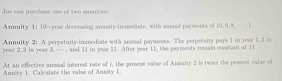 Joe can purchase one of two annuities: 
Annuity 1: 10—year decreasing annuity-immediate, with annual payments of 10, 9, 8, … , 1. 
Annuity 2: A perpetuity-immediate with annual payments. The perpetuity pays 1 in year 1, 2 in
year 2, 3 in year 3, … , and 11 in year 11. After year 11, the payments remain constant at 11. 
At an effective annual interest rate of i, the present value of Annuity 2 is twice the present value of 
Annity 1. Calculate the value of Annity 1.