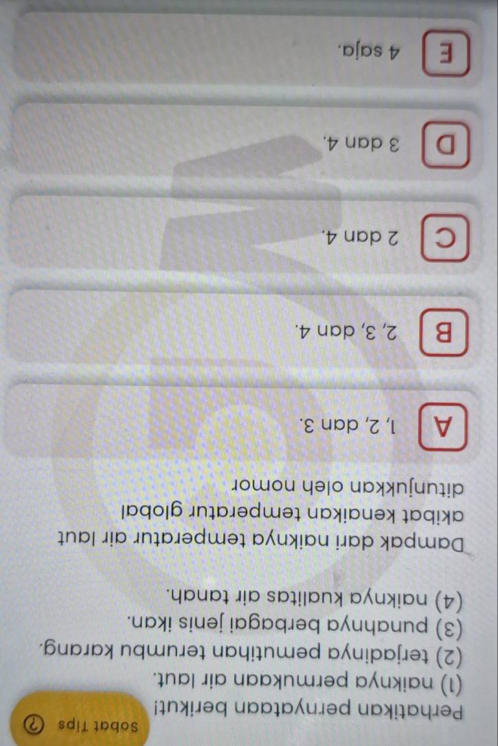 Sobat Tips ?
Perhatikan pernyataan berikut!
(1) naiknya permukaan air laut.
(2) terjadinya pemutihan terumbu karang.
(3) punahnya berbagai jenis ikan.
(4) naiknya kualitas air tanah.
Dampak dari naiknya temperatur air laut
akibat kenaikan temperatur global
ditunjukkan oleh nomor
A a 1, 2, dan 3.
B 2, 3, dan 4.
C 2 dan 4.
D 3 dan 4.
E 4 saja.