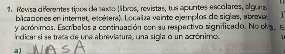 、 
1. Revisa diferentes tipos de texto (libros, revistas, tus apuntes escolares, algunas 
blicaciones en internet, etcétera). Localiza veinte ejemplos de siglas, abreviat i 
y acrónimos. Escríbelos a continuación con su respectivo significado. No olv. E 
indicar si se trata de una abreviatura, una sigla o un acrónimo. t 
a)