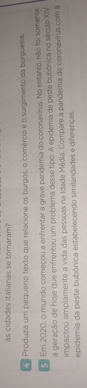 as cidades italianas se tornaram? 
4 Produza um pequeno texto que relacione os burgos, o comércio e o surgimento da burguesia. 
5 Em 2020, o mundo começou a enfrentar a grave pandemia do coronavírus. No entanto, não foi somente 
a geração de hoje que enfrentou um problema desse tipo. A epidemia de peste bubônica no século XIV 
impactou amplamente a vida das pessoas na Idade Média. Compare a pandemia do coronavírus com a 
epidemia da peste bubônica estabelecendo similaridades e diferenças.