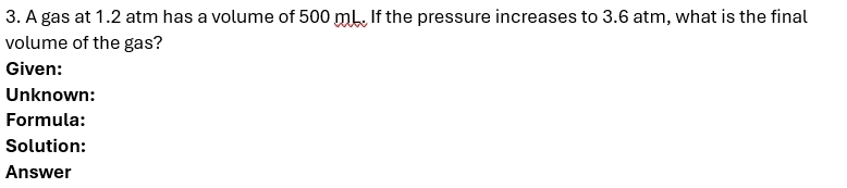 A gas at 1.2 atm has a volume of 500 mL. If the pressure increases to 3.6 atm, what is the final 
volume of the gas? 
Given: 
Unknown: 
Formula: 
Solution: 
Answer