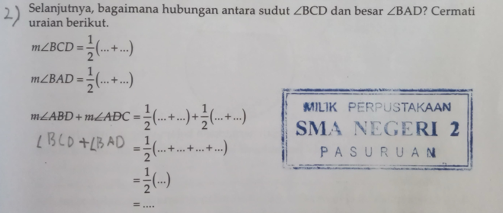 Selanjutnya, bagaimana hubungan antara sudut ∠ BCD dan besar ∠ BAD ? Cermati 
uraian berikut.
m∠ BCD= 1/2 (...+...)
m∠ BAD= 1/2 (...+...)
m∠ ABD+m∠ ADC= 1/2 (...+...)+ 1/2 (...+...)
MILIK PERPUSTAKAAN 
SMA NEGERI 2
= 1/2 (...+...+...+...)
PAS U R UAN
= 1/2 (...)
_=