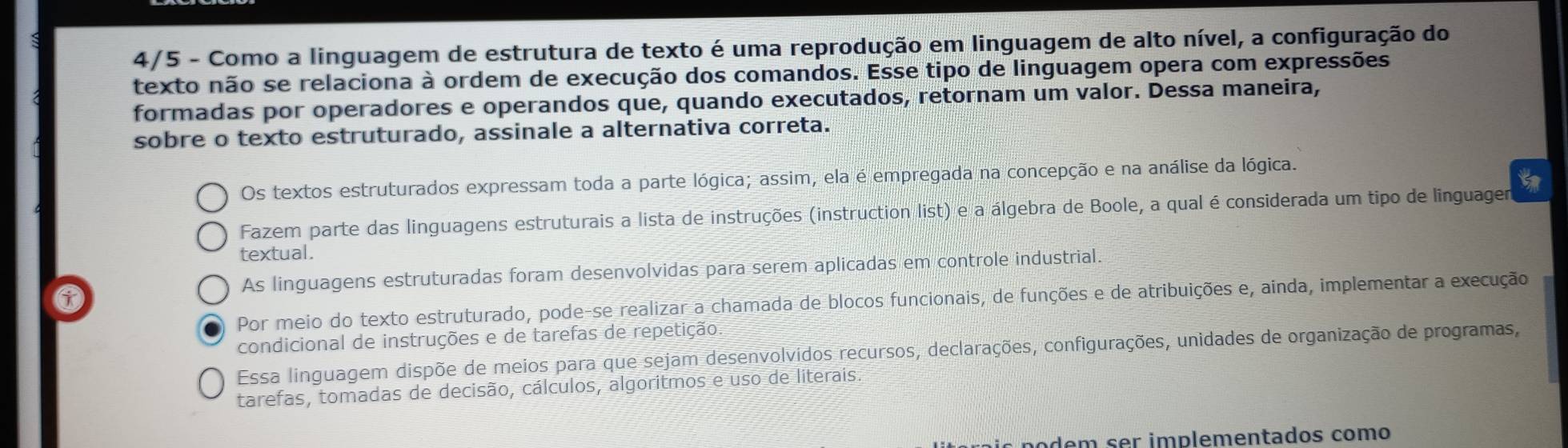 4/5 - Como a linguagem de estrutura de texto é uma reprodução em linguagem de alto nível, a configuração do
texto não se relaciona à ordem de execução dos comandos. Esse tipo de linguagem opera com expressões
formadas por operadores e operandos que, quando executados, retornam um valor. Dessa maneira,
sobre o texto estruturado, assinale a alternativa correta.
Os textos estruturados expressam toda a parte lógica; assim, ela é empregada na concepção e na análise da lógica.
Fazem parte das linguagens estruturais a lista de instruções (instruction list) e a álgebra de Boole, a qual é considerada um tipo de linguager
textual.
As linguagens estruturadas foram desenvolvidas para serem aplicadas em controle industrial.
Por meio do texto estruturado, pode-se realizar a chamada de blocos funcionais, de funções e de atribuições e, ainda, implementar a execução
condicional de instruções e de tarefas de repetição.
Essa linguagem dispõe de meios para que sejam desenvolvidos recursos, declarações, configurações, unidades de organização de programas,
tarefas, tomadas de decisão, cálculos, algoritmos e uso de literais.
odem ser implementados como