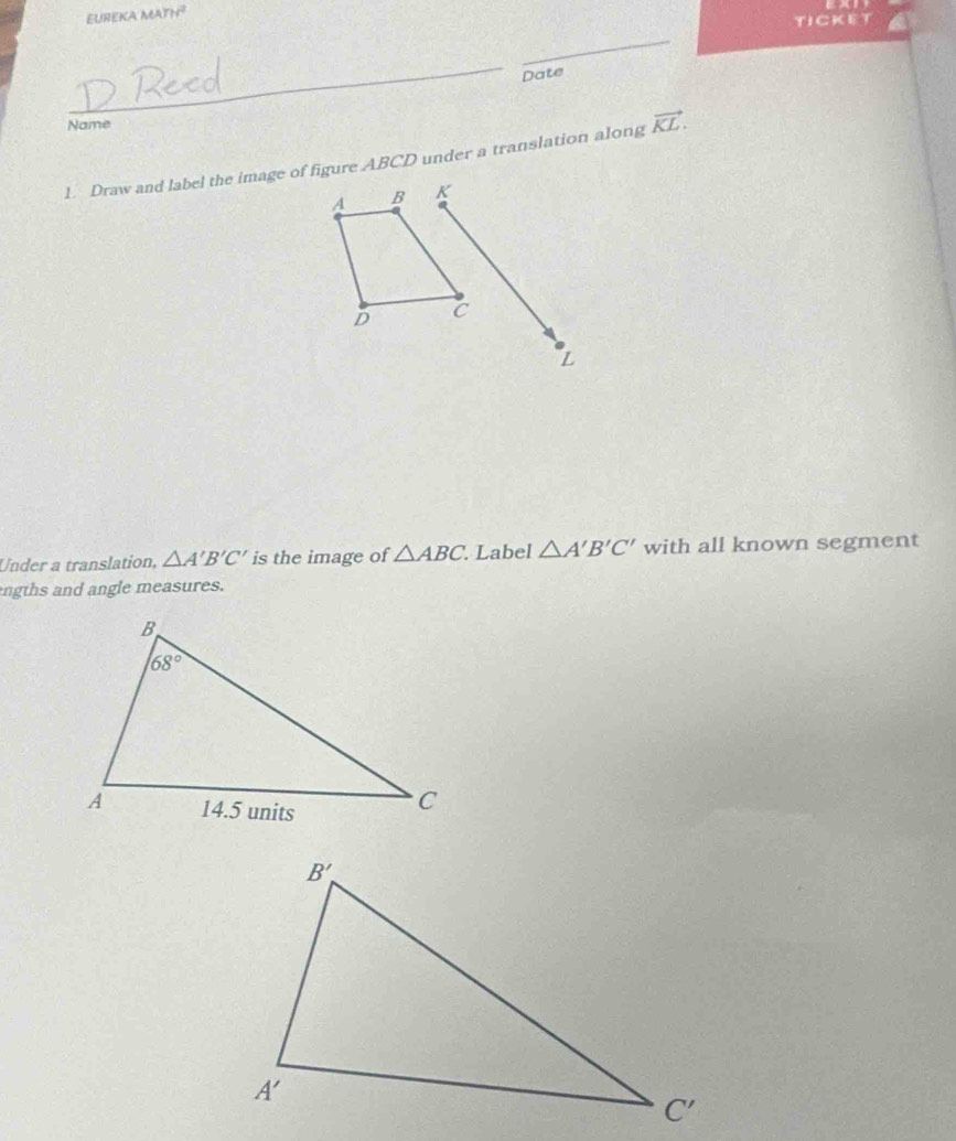 EUREKA MATH
TICKET
_
_
Date
Name
1. Draw and label the image of figure ABCD under a translation along vector KL.
A B K
D C
Z
Under a translation, △ A'B'C' is the image of △ ABC. Label △ A'B'C' with all known segment
ngths and angle measures.