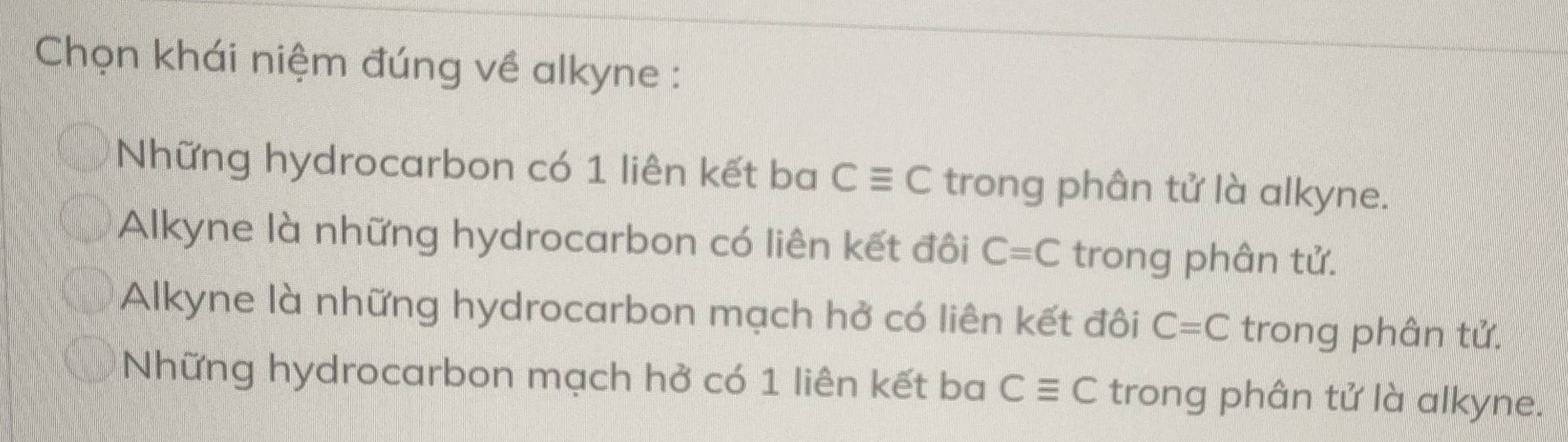 Chọn khái niệm đúng về alkyne :
Những hydrocarbon có 1 liên kết ba Cequiv C trong phân tử là alkyne.
Alkyne là những hydrocarbon có liên kết đôi C=C trong phân tử.
Alkyne là những hydrocarbon mạch hở có liên kết đôi C=C trong phân tử.
Những hydrocarbon mạch hở có 1 liên kết ba Cequiv C trong phân tử là alkyne.