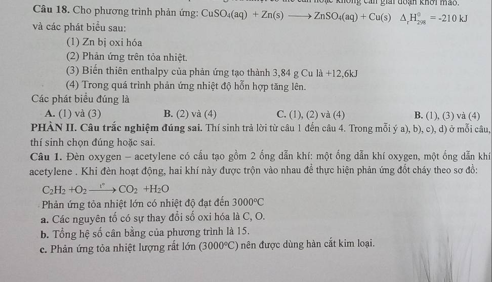 không can giải đoán khơi mảo.
Câu 18. Cho phương trình phản ứng: CuSO_4(aq)+Zn(s)to ZnSO_4(aq)+Cu(s)△ _rH_(298)^0=-210kJ
và các phát biểu sau:
(1) Zn bị oxi hóa
(2) Phản ứng trên tỏa nhiệt.
(3) Biến thiên enthalpy của phản ứng tạo thành 3,84 g Cu là +12.6 kJ
(4) Trong quá trình phản ứng nhiệt độ hỗn hợp tăng lên.
Các phát biểu đúng là
A. (1) và (3) B. (2) và (4) C. (1), (2) và (4) B. (1), (3) và (4)
PHÀN II. Câu trắc nghiệm đúng sai. Thí sinh trả lời từ câu 1 đến câu 4. Trong mỗi ý a), b), c), d) ở mỗi câu,
thí sinh chọn đúng hoặc sai.
Câu 1. Đèn oxygen - acetylene có cấu tạo gồm 2 ống dẫn khí: một ống dẫn khí oxygen, một ống dẫn khí
acetylene . Khi đèn hoạt động, hai khí này được trộn vào nhau để thực hiện phản ứng đốt cháy theo sơ đồ:
C_2H_2+O_2xrightarrow r°CO_2+H_2O
Phản ứng tỏa nhiệt lớn có nhiệt độ đạt đến 3000°C
a. Các nguyên tố có sự thay đổi số oxi hóa là C, O.
b. Tổng hệ số cân bằng của phương trình là 15.
c. Phản ứng tỏa nhiệt lượng rất lớn (3000°C) nên được dùng hàn cắt kim loại.