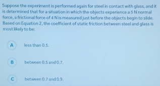 Suppose the experiment is performed again for steel in contact with glass, and it
is determined that for a situation in which the objects experience a 5 N normal
force, a frictional force of 4 N is measured just before the objects begin to slide.
Based on Equation 2, the coefficient of static friction between steel and glass is
most likelly to be:
A less than 0.5.
B between 0.5 and 0.7.
C between 0.7 and 0.9.