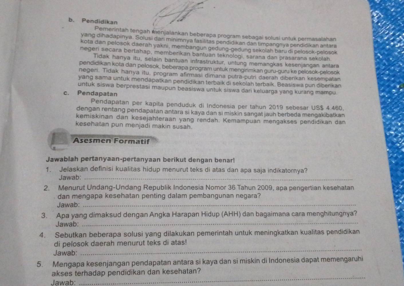 Pendidikan
Pemerintah tengah menjalankan beberapa program sebagai solusi untuk permasalahan
yang dihadapinya. Solusi dari minimnya fasilitas pendidikan dan timpangnya pendidikan antara
kota dan pelosok daerah yakni, membangun gedung-gedung sekolah baru di pelosok-pelosok
negeri secara bertahap, memberikan bantuan teknologi, sarana dan prasarana sekolah
Tidak hanya itu, selain bantuan infrastruktur, untung memangkas kesenjangan antara
pendidikan kota dan pelosok, beberapa program untuk mengirimkan guru-guru ke pelosok-pelosok
negeri. Tidak hanya itu, program afirmasi dimana putra-putri daerah diberikan kesempatan
yang sama untuk mendapatkan pendidikan terbaik di sekolah terbaik. Beasiswa pun diberikan
untuk siswa berprestasi maupun beasiswa untuk siswa dari keluarga yang kurang mampu.
c. Pendapatan
Pendapatan per kapita penduduk di Indonesia per tahun 2019 sebesar US$ 4.460,
dengan rentang pendapatan antara si kaya dan si miskin sangat jauh berbeda mengakibatkan
kemiskinan dan kesejahteraan yang rendah. Kemampuan mengakses pendidikan dan
kesehatan pun menjadi makin susah.
Asesmen Formatif
Jawablah pertanyaan-pertanyaan berikut dengan benar!
1. Jelaskan definisi kualitas hidup menurut teks di atas dan apa saja indikatornya?
Jawab:_
2. Menurut Undang-Undang Republik Indonesia Nomor 36 Tahun 2009, apa pengertian kesehatan
dan mengapa kesehatan penting dalam pembangunan negara?
Jawab:_
_
3. Apa yang dimaksud dengan Angka Harapan Hidup (AHH) dan bagaimana cara menghitungnya?
Jawab:
4. Sebutkan beberapa solusi yang dilakukan pemerintah untuk meningkatkan kualitas pendidikan
_
di pelosok daerah menurut teks di atas!
Jawab:
5. Mengapa kesenjangan pendapatan antara si kaya dan si miskin di Indonesia dapat memengaruhi
akses terhadap pendidikan dan kesehatan?
Jawab:
_