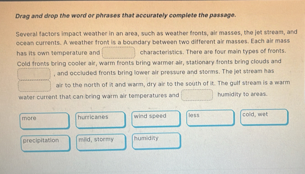 Drag and drop the word or phrases that accurately complete the passage.
Several factors impact weather in an area, such as weather fronts, air masses, the jet stream, and
ocean currents. A weather front is a boundary between two different air masses. Each air mass
has its own temperature and characteristics. There are four main types of fronts.
Cold fronts bring cooler air, warm fronts bring warmer air, stationary fronts bring clouds and
, and occluded fronts bring lower air pressure and storms. The jet stream has
air to the north of it and warm, dry air to the south of it. The gulf stream is a warm
water current that can bring warm air temperatures and humidity to areas.
more hurricanes wind speed less cold, wet
precipitation mild, stormy humidity