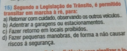 Segundo a Legislação de Trânsito, é permitido
transitar em marcha à ré, para:
a) Retomar com cuidado, obsérvando os outros veículos..
b) Adentrar a garagens ou estacionamentos.
c) Fazer retomo em locais proíbidos.
d) Fazer pequenas manobras, de forma a não causar
riscos à segurança.