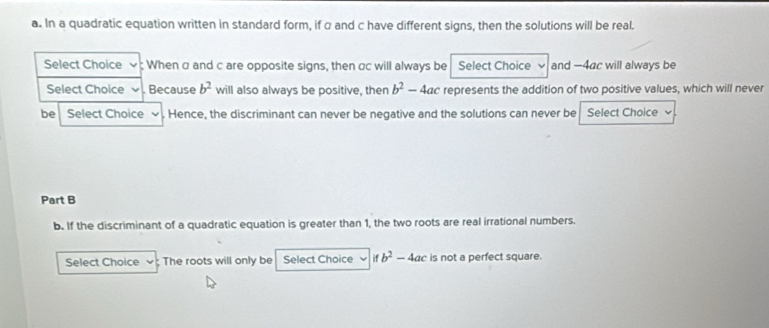 In a quadratic equation written in standard form, if α and c have different signs, then the solutions will be real. 
Select Choice : When α and c are opposite signs, then αc will always be Select Choice and —4ac will always be 
Select Choice Because b^2 will also always be positive, then b^2-4ac represents the addition of two positive values, which will never 
be Select Choice Hence, the discriminant can never be negative and the solutions can never be Select Choice 
Part B 
b. If the discriminant of a quadratic equation is greater than 1, the two roots are real irrational numbers. 
Select Choice ; The roots will only be Select Choice if b^2-4ac is not a perfect square.