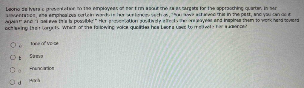 Leona delivers a presentation to the employees of her firm about the sales targets for the approaching quarter. In her
presentation, she emphasizes certain words in her sentences such as, "You have achieved this in the past, and you can do it
again!” and “I believe this is possible!” Her presentation positively affects the employees and inspires them to work hard toward
achieving their targets. Which of the following voice qualities has Leona used to motivate her audience?
a Tone of Voice
b Stress
C Enunciation
d Pitch