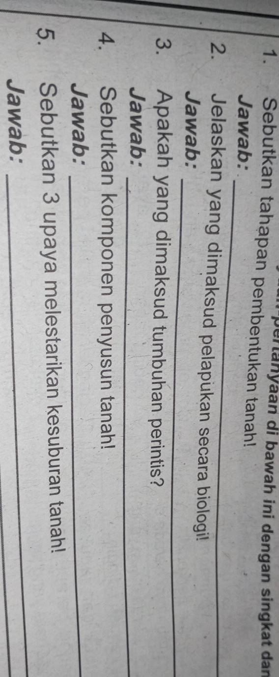 per tanyaan di bawah ini dengan singkat dan 
1. Sebutkan tahapan pembentukan tanah! 
_ 
Jawab: 
2. Jelaskan yang dimaksud pelapukan secara biologi! 
_ 
Jawab: 
3. Apakah yang dimaksud tumbuhan perintis? 
_ 
Jawab: 
4. Sebutkan komponen penyusun tanah! 
Jawab:_ 
_ 
5. Sebutkan 3 upaya melestarikan kesuburan tanah! 
Jawab: 
_