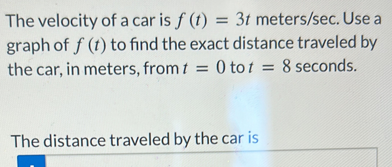 The velocity of a car is f(t)=3t meters/sec. Use a 
graph of f(t) to find the exact distance traveled by 
the car, in meters, from t=0 to t=8 seconds. 
The distance traveled by the car is