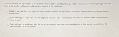 A bike tire and a car tire are examples of pneumatic tires. Pneumatic tires are filled with air, but solid tires are just rubber all the way through. Solid fires
never go flat, so why would people want to use tires filled with air that could go flat?
harder to turn Solid tires are made from more particles of rubber so they are heavier than air Silled tires. The heavier tires use more energy because they are
bumps as hard. Roads are bumpy so people want a tire that is lighter to make for a more comfortable ride. Air weighs less than solid rubber so it won't hit the
Roads are bumpy so people want a tire that can be compressed to make for a more comfortable ride. Air filled tires have space between the
particles so they can be compressed.