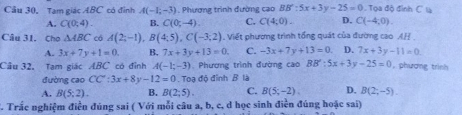 Tam giác ABC có đỉnh A(-1;-3). Phương trình đường cao BB':5x+3y-25=0 Tọa độ đình C là
A. C(0;4). B. C(0;-4). C. C(4;0). D. C(-4,0). 
Câu 31. Cho △ ABC có A(2;-1), B(4;5), C(-3;2) Viết phương trình tổng quát của đường cao AH .
A. 3x+7y+1=0. B. 7x+3y+13=0. C. -3x+7y+13=0 D. 7x+3y-11=0. 
Câu 32. Tam giác ABC có đỉnh A(-1;-3). Phương trình đường cao BB':5x+3y-25=0 , phương trình
đường cao CC':3x+8y-12=0. Toạ độ đỉnh B là
A. B(5;2). B. B(2;5). C. B(5;-2), D. B(2;-5). 
T. Trắc nghiệm điền đúng sai ( Với mỗi câu a, b, c, d học sinh điền đúng hoặc sai)