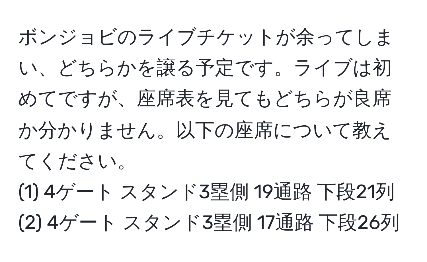 ボンジョビのライブチケットが余ってしまい、どちらかを譲る予定です。ライブは初めてですが、座席表を見てもどちらが良席か分かりません。以下の座席について教えてください。  
(1) 4ゲート スタンド3塁側 19通路 下段21列  
(2) 4ゲート スタンド3塁側 17通路 下段26列