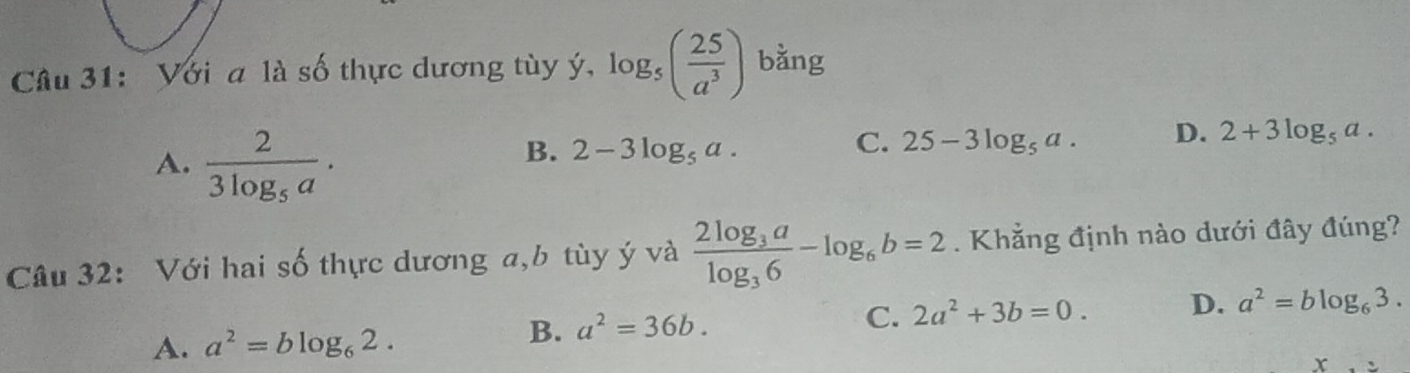 Với a là số thực dương tùy ý ', log _5( 25/a^3 ) bằng
A. frac 23log _5a.
B. 2-3log _5a.
C. 25-3log _5a. D. 2+3log _5a. 
Câu 32: Với hai số thực dương a, b tùy ý và frac 2log _3alog _36-log _6b=2. Khẳng định nào dưới đây đúng?
A. a^2=blog _62.
B. a^2=36b. C. 2a^2+3b=0. D. a^2=blog _63.