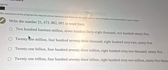 gress:
The movement of the progress bar may be uneven because questions can be worth more or less (including zero) depending on your answen
Write the number 21, 473, 862, 095 in word form.
Two hundred fourteen million, seven hundred thirty-eight thousand, two hundred ninety-five.
Twenty one million, four hundred seventy-three thousand, eight hundred sixty-two, ninety-five.
Twenty-one billion, four hundred seventy-three million, eight hundred sixty-two thousand, ninety-five.
Twenty one trillion, four hundred seventy-three billion, eight hundred sixty-two million, ninety-five thous
