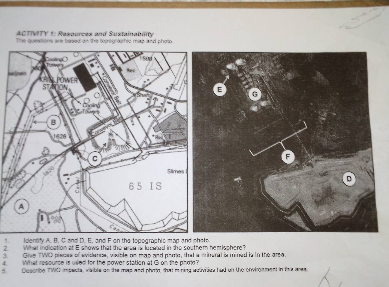 ACTIVITY 1: Resources and Sustainability 
The questions are based on the topographic map and photo. 
s 
1. Identify A, B, C and D, E, and F on the topographic map and photo. 
2. What indication at E shows that the area is located in the southern hemisphere? 
3. Give TWO pieces of evidence, visible on map and photo, that a mineral is mined is in the area. 
4 What resource is used for the power station at G on the photo? 
5. Describe TWO impacts, visible on the map and photo, that mining activities had on the environment in this area.