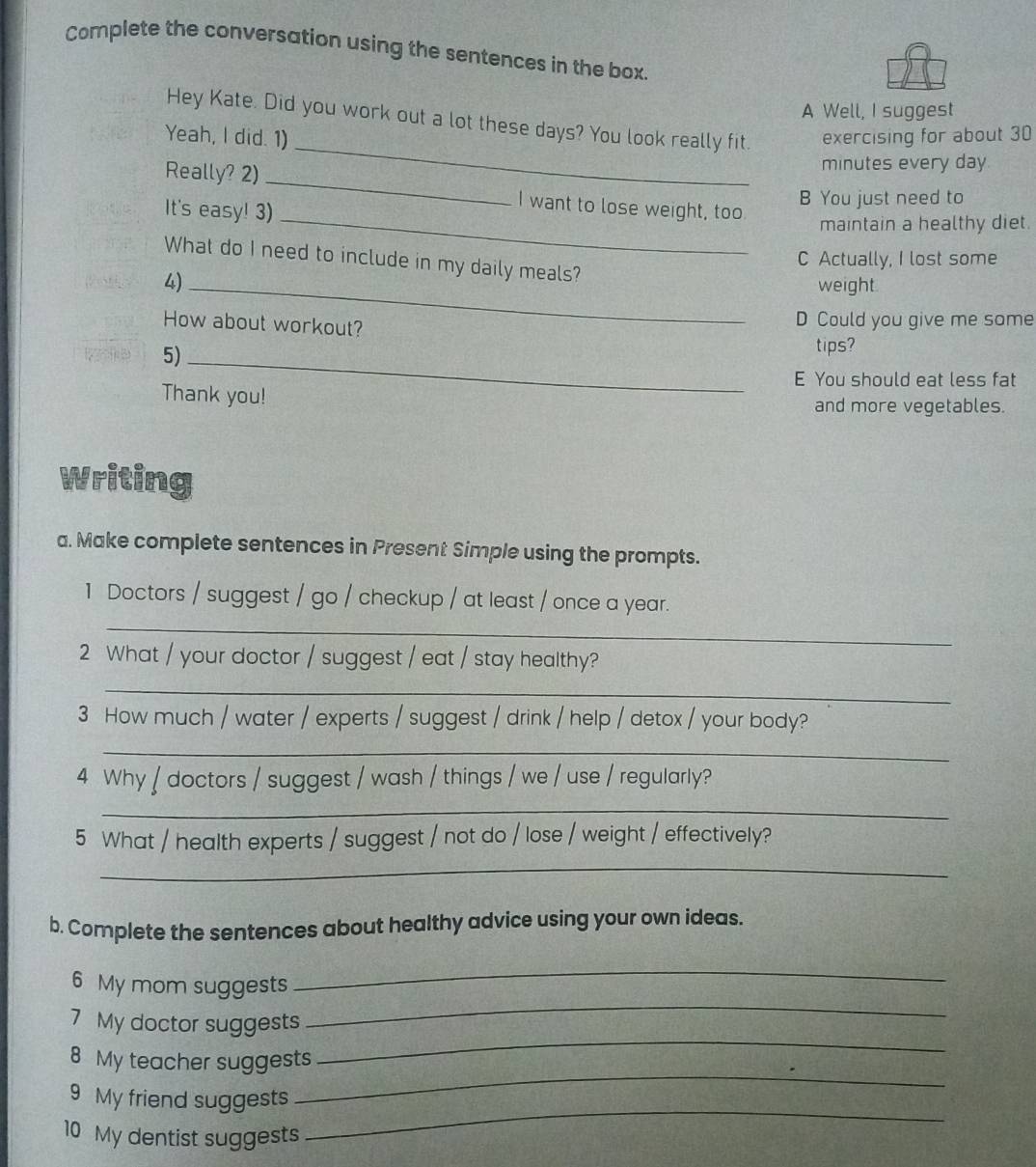 Complete the conversation using the sentences in the box. 
A Well, I suggest 
_ 
Hey Kate. Did you work out a lot these days? You look really fit. 
Yeah, I did. 1) exercising for about 30
_ 
Really? 2) minutes every day
It's easy! 3)_ 
I want to lose weight, too 
B You just need to 
maintain a healthy diet. 
C Actually, I lost some 
What do I need to include in my daily meals? 
4)_ 
weight 
D Could you give me some 
How about workout? tips? 
5)_ 
E You should eat less fat 
Thank you! 
and more vegetables. 
Writing 
a. Make complete sentences in Present Simple using the prompts. 
1 Doctors / suggest / go / checkup / at least / once a year. 
_ 
2 What / your doctor / suggest / eat / stay healthy? 
_ 
3 How much / water / experts / suggest / drink / help / detox / your body? 
_ 
4 Why / doctors / suggest / wash / things / we / use / regularly? 
_ 
5 What / health experts / suggest / not do / lose / weight / effectively? 
_ 
b. Complete the sentences about healthy advice using your own ideas. 
6 My mom suggests 
_ 
7 My doctor suggests 
_ 
_ 
8 My teacher suggests 
_ 
_ 
9 My friend suggests 
10 My dentist suggests