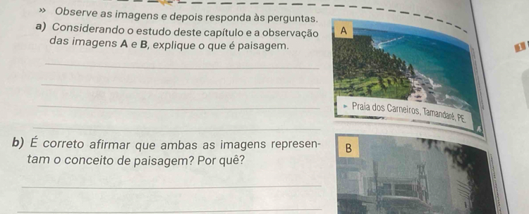 » Observe as imagens e depois responda às perguntas. 
a) Considerando o estudo deste capítulo e a observação A 
das imagens A e B, explique o que é paisagem. 
_ 
_ 
_ 
_ 
Praia dos Carneiros, Tamandaré, PE 
b) É correto afirmar que ambas as imagens represen- B 
tam o conceito de paisagem? Por quê? 
_ 
_