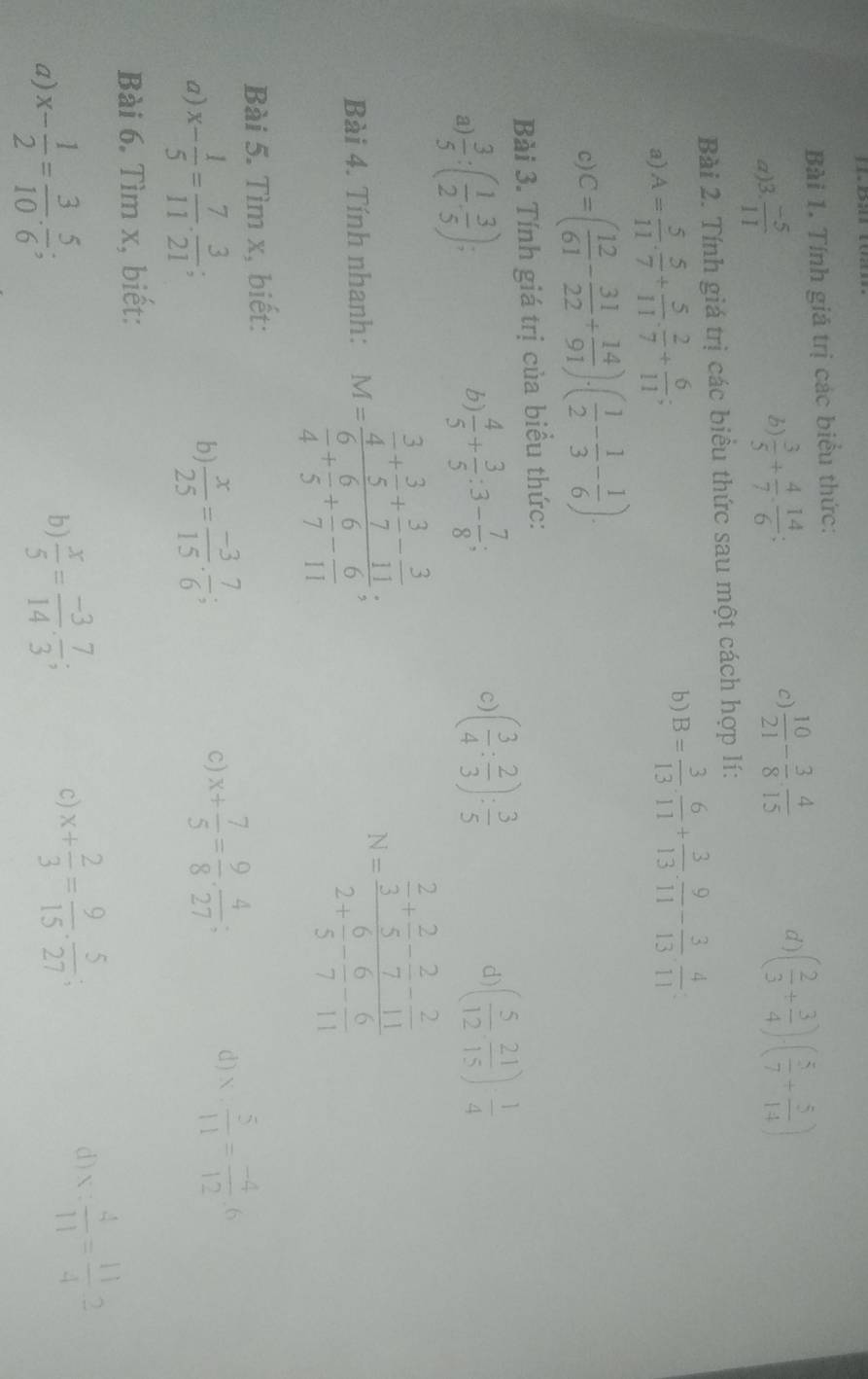 Tính giá trị các biểu thức:
a)3.  (-5)/11 
b)  3/5 + 4/7 ·  14/6 ;
c)  10/21 - 3/8 ·  4/15  d ) ( 2/3 + 3/4 )· ( 5/7 + 5/14 )
Bài 2. Tính giá trị các biểu thức sau một cách hợp lí:
a) A= 5/11 ·  5/7 + 5/11 ·  2/7 + 6/11 ; b) B= 3/13 ·  6/11 + 3/13 ·  9/11 - 3/13 ·  4/11 
c) C=( 12/61 - 31/22 + 14/91 ).( 1/2 - 1/3 - 1/6 ).
Bài 3. Tính giá trị của biểu thức:
a  3/5 :( 1/2 , 3/5 );
b)  4/5 + 3/5 :3- 7/8 ; ( 3/4 : 2/3 ): 3/5 
c)
d) ( 5/12 , 21/15 )·  1/4 
Bài 4. Tính nhanh: M=frac  3/4 + 3/5 + 3/7 - 3/11  6/4 + 6/5 + 6/7 - 6/11 ; N=frac  2/3 + 2/5 - 2/7 - 2/11 2+ 6/5 - 6/7 - 6/11 
Bài 5. Tìm x, biết:
a) x- 1/5 = 7/11 . 3/21 
b  x/25 = (-3)/15 . 7/6 ;
c) x+ 7/5 = 9/8 ·  4/27 ; d) x: 5/11 = (-4)/12 :6
Bài 6. Tìm x, biết:
a) x- 1/2 = 3/10 ·  5/6 ;
b)  x/5 = (-3)/14 ·  7/3 ;
c) x+ 2/3 = 9/15 ·  5/27 ;
d) x: 4/11 = 11/4 2