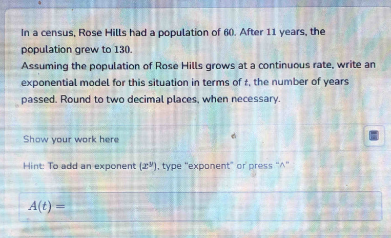 In a census, Rose Hills had a population of 60. After 11 years, the 
population grew to 130. 
Assuming the population of Rose Hills grows at a continuous rate, write an 
exponential model for this situation in terms of t, the number of years
passed. Round to two decimal places, when necessary. 
Show your work here 
Hint: To add an exponent (x^y) , type “exponent” or press “∧”
A(t)=