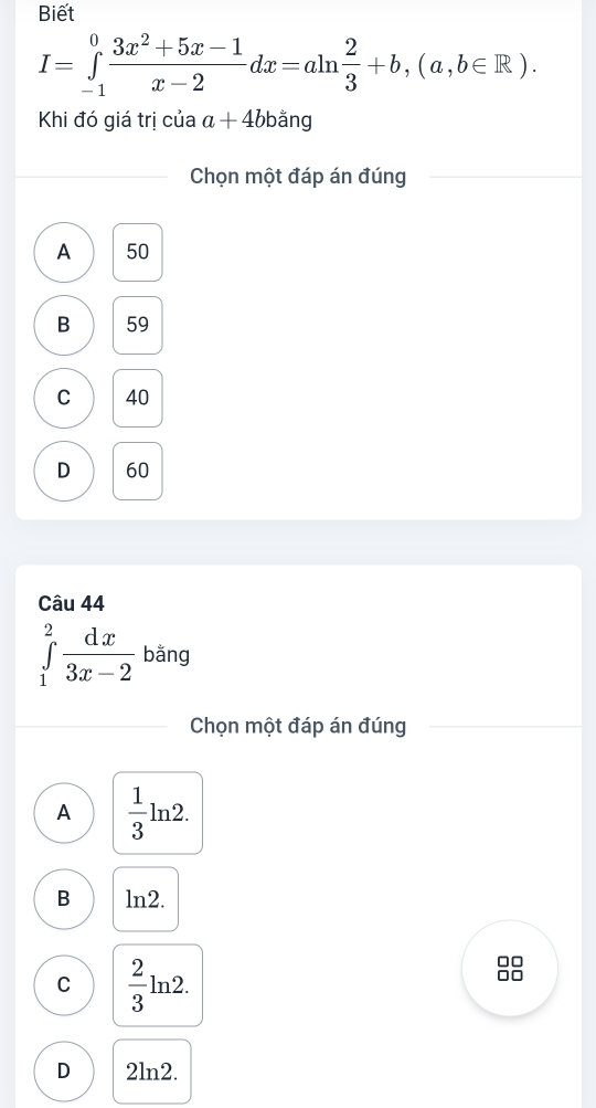 Biết
I=∈tlimits _(-1)^0 (3x^2+5x-1)/x-2 dx=aln  2/3 +b,(a,b∈ R). 
Khi đó giá trị của a+4bbang
Chọn một đáp án đúng
A 50
B 59
C 40
D 60
Câu 44
∈tlimits _1^(2frac dx)3x-2 bằng
Chọn một đáp án đúng
A  1/3 ln 2.
B ln2.
C  2/3 ln 2. 
28
D 2ln2.