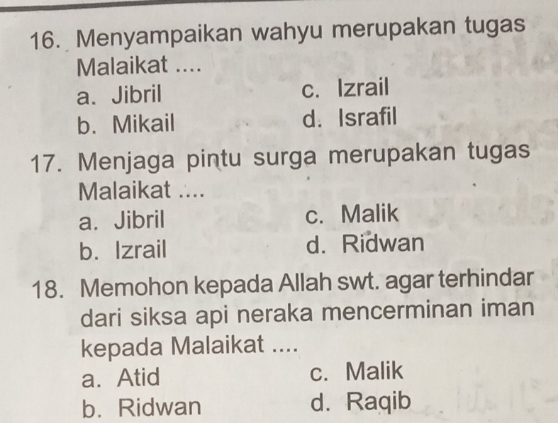 Menyampaikan wahyu merupakan tugas
Malaikat ....
a、 Jibril c. Izrail
b. Mikail d. Israfil
17. Menjaga pintu surga merupakan tugas
Malaikat ....
a. Jibril c. Malik
b. Izrail d. Ridwan
18. Memohon kepada Allah swt. agar terhindar
dari siksa api neraka mencerminan iman
kepada Malaikat ....
a. Atid c. Malik
b. Ridwan d. Raqib