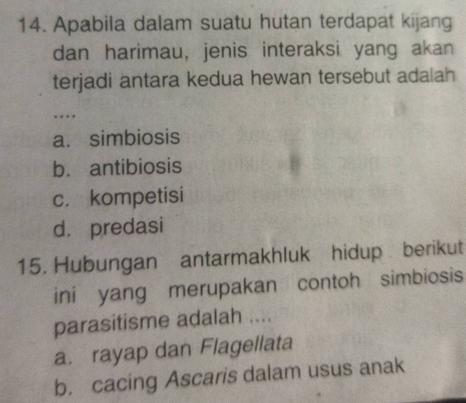 Apabila dalam suatu hutan terdapat kijang
dan harimau, jenis interaksi yang akan
terjadi antara kedua hewan tersebut adalah
…
a. simbiosis
b. antibiosis
c. kompetisi
d. predasi
15. Hubungan antarmakhluk hidup berikut
ini yang merupakan contoh simbiosis
parasitisme adalah ....
a. rayap dan Flagellata
b. cacing Ascaris dalam usus anak