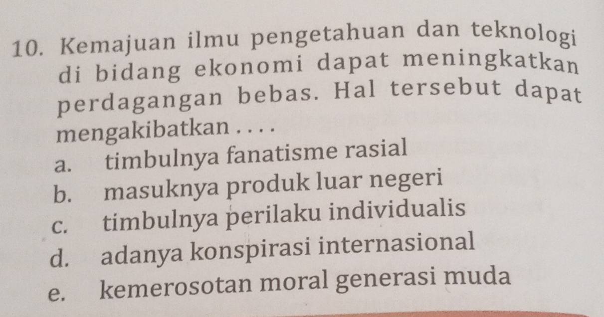 Kemajuan ilmu pengetahuan dan teknologi
di bidang ekonomi dapat meningkatkan 
perdagangan bebas. Hal tersebut dapat
mengakibatkan . . . .
a. timbulnya fanatisme rasial
b. masuknya produk luar negeri
c. timbulnya perilaku individualis
d. adanya konspirasi internasional
e. kemerosotan moral generasi muda