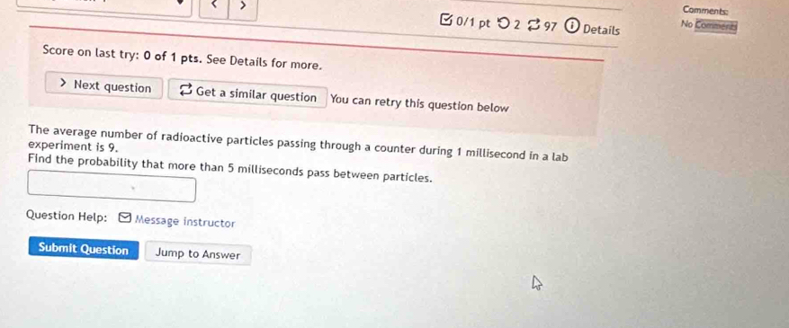 > 
Comments: 
0/1pt つ2 ♂97 i Details No Comment 
Score on last try: 0 of 1 pts. See Details for more. 
Next question Get a similar question You can retry this question below 
The average number of radioactive particles passing through a counter during 1 millisecond in a lab 
experiment is 9. 
Find the probability that more than 5 milliseconds pass between particles. 
Question Help: Message instructor 
Submit Question Jump to Answer