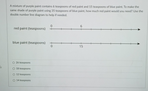 A mixture of purple paint contains 6 teaspoons of red paint and 15 teaspoons of blue paint. To make the
same shade of purple paint using 35 teaspoons of blue paint, how much red paint would you need? Use the
double number line diagram to help if needed.
red paint (teaspoo
blue paint (teaspoo
26 teaspoons
18 teaspoons
12 teaspoons
14 teaspoons