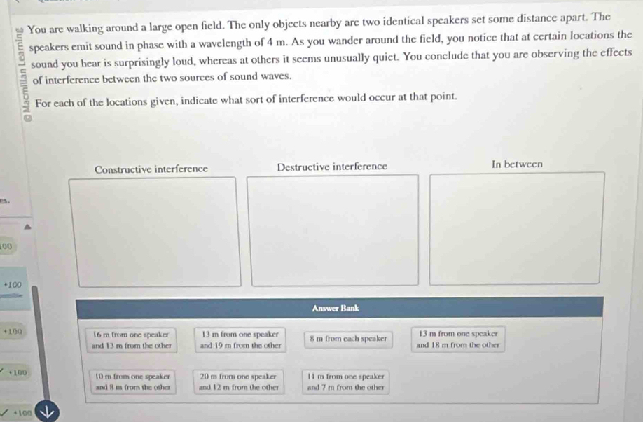 You are walking around a large open field. The only objects nearby are two identical speakers set some distance apart. The
speakers emit sound in phase with a wavelength of 4 m. As you wander around the field, you notice that at certain locations the
s sound you hear is surprisingly loud, whereas at others it seems unusually quiet. You conclude that you are observing the effects
of interference between the two sources of sound waves.
For each of the locations given, indicate what sort of interference would occur at that point.
Constructive interference Destructive interference In between
es.
00
+100
Answer Bank
13 m from one speaker
+100 16 m from one speaker 13 m from one speaker 8 m from each speaker and 18 m from the other
and 13 m from the other and 19 r from the other
+100 10 m from one speaker 20 m from one speaker 1l m from one speaker
and 8 m from the other and 12 m from the other and 7 m from the other
+100