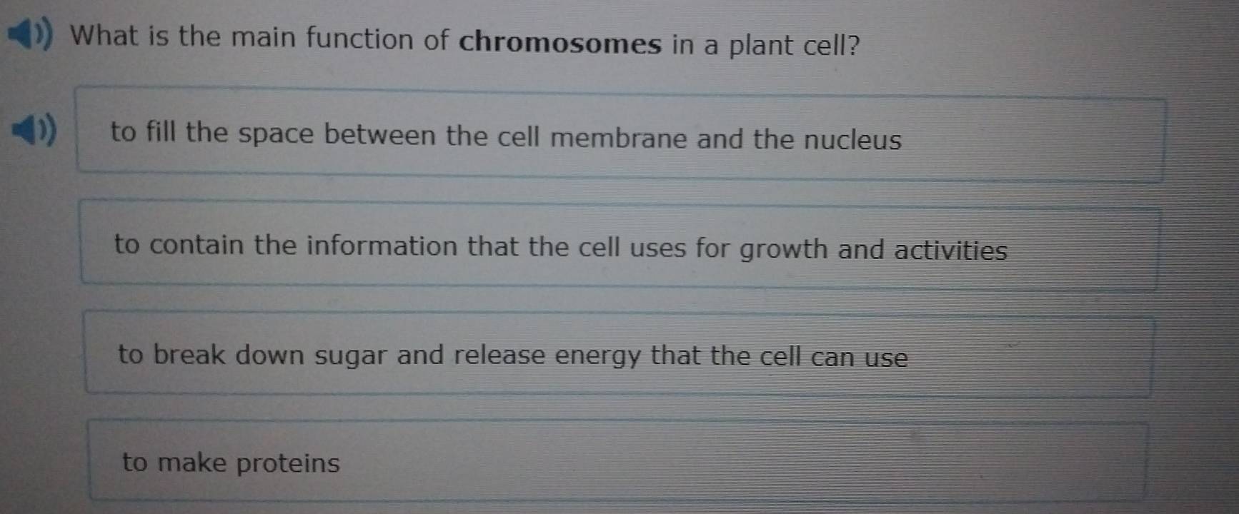 What is the main function of chromosomes in a plant cell?
to fill the space between the cell membrane and the nucleus
to contain the information that the cell uses for growth and activities
to break down sugar and release energy that the cell can use .
to make proteins