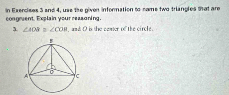 In Exercises 3 and 4, use the given information to name two triangles that are 
congruent. Explain your reasoning. 
3. ∠ AOB≌ ∠ COB , and O is the center of the circle.