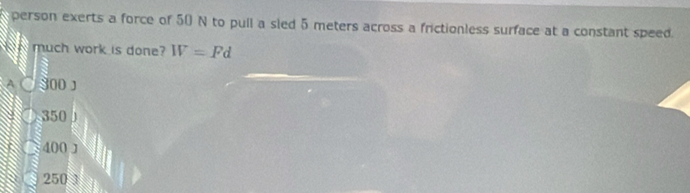 person exerts a force of 50 N to pull a sled 5 meters across a frictionless surface at a constant speed.
much work is done? W=Pd
A 800J
350
400 J
250 3