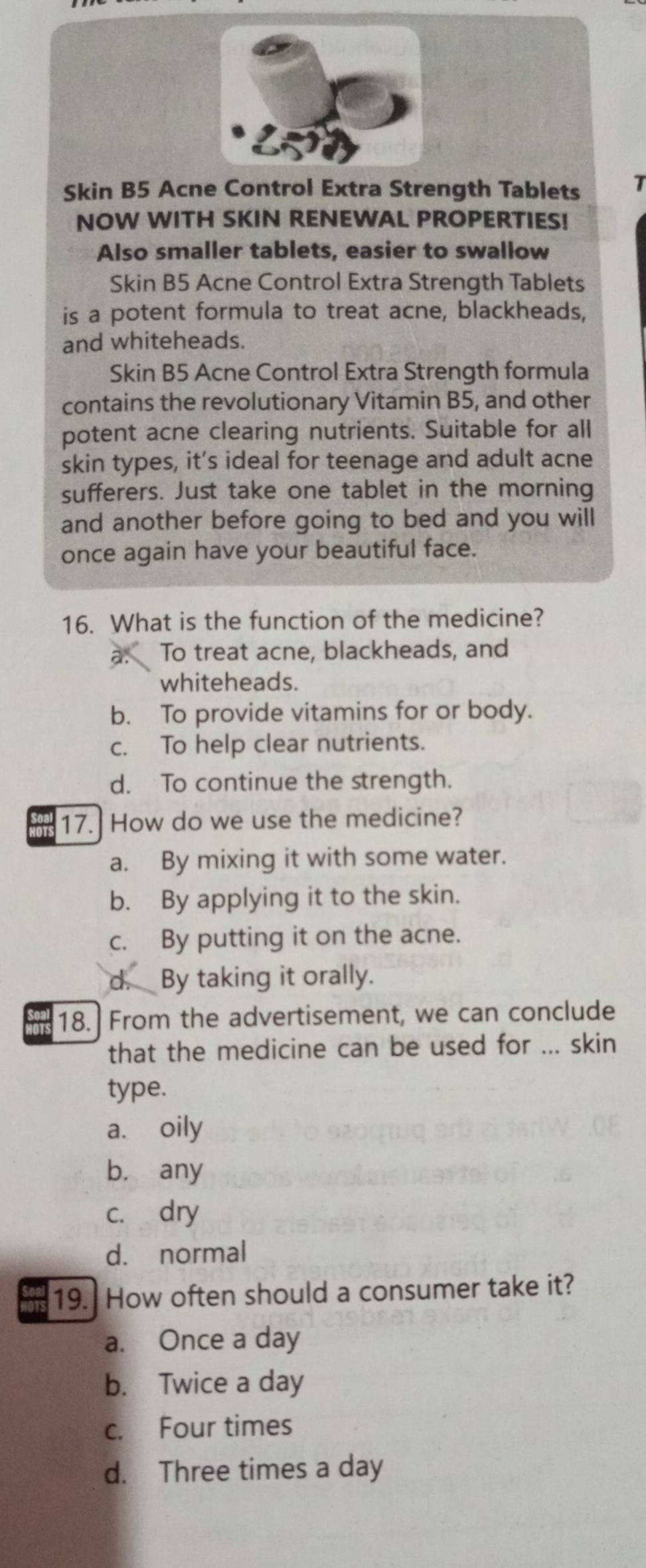Skin B5 Acne Control Extra Strength Tablets T
NOW WITH SKIN RENEWAL PROPERTIES!
Also smaller tablets, easier to swallow
Skin B5 Acne Control Extra Strength Tablets
is a potent formula to treat acne, blackheads,
and whiteheads.
Skin B5 Acne Control Extra Strength formula
contains the revolutionary Vitamin B5, and other
potent acne clearing nutrients. Suitable for all
skin types, it’s ideal for teenage and adult acne
sufferers. Just take one tablet in the morning
and another before going to bed and you will
once again have your beautiful face.
16. What is the function of the medicine?
a. To treat acne, blackheads, and
whiteheads.
b. To provide vitamins for or body.
c. To help clear nutrients.
d. To continue the strength.
or 17. How do we use the medicine?
a. By mixing it with some water.
b. By applying it to the skin.
c. By putting it on the acne.
d. By taking it orally.
18. From the advertisement, we can conclude
that the medicine can be used for ... skin
type.
a. oily
b. any
c. dry
d. normal
19. How often should a consumer take it?
a. Once a day
b. Twice a day
c. Four times
d. Three times a day