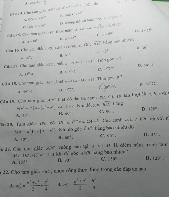 A. cos A=-frac 3·
Câu 14. Cho tam giác ABC có a^2+b^2-c^2>0. Khi đó:
A. Góc C>90° B. Gói C<90^0
C. Góc C=90° D. Không thể kết luận được gi về góc C.
Câu 15. Cho tam giác ABC thoả mãn: b^2+c^2-a^2=sqrt(3)bc. Khi đó:
A. A=30°. B. A=45°, C. A=60°.
D. A=75°.
Câu 16. Cho các điểm A(1;1),B(2;4),C(10;-2) Góc widehat BAC bằng bao nhiêu?
C. 45°. D. 30°.
A. 90^0. B. 60°.
Câu 17. Cho tam giác ABC , biết a=24,b=13,c=15. Tính góc A?
A. 33°34'. B. 117°49'. C. 28^037'. D. 58°24',
Câu 18. Cho tam giác ABC , biết a=13,b=14,c=15.  Tính góc B ?
A. 59°49'. B. 53°7'. C. 39^029'. D. 62°22'.
Câu 19. Cho tam giác ABC biết độ dài ba cạnh BC, CA, AB lần lượt là a, b, c và t
b(b^2-a^2)=c(c^2-a^2) với b!= c. Khi đó, góc widehat BAC bằng
A. 45°. B. 60°. C. 90°. D. 120°.
Tâu 20. Tam giác ABC có AB=c,BC=a,CA=b. Các cạnh a, b, c liên hệ với n
b(b^2-a^2)=c(a^2-c^2). Khi đó góc widehat BAC bằng bao nhiêu độ.
A. 30°. B. 60°. C. 90°. D. 45°.
Su 21. Cho tam giác ABC vuông cân tại A và M là điểm nằm trong tam
MA: MB:MC=1:2:3 khi đó góc AMB bằng bao nhiêu?
A. 135°. B. 90°. C. 150°. D. 120°.
n 22. Cho tam giác ABC, chọn công thức đúng trong các đáp án sau:
A. m_a^(2=frac b^2)+c^22+ a^2/4 . B. m_a^(2=frac a^2)+c^22- b^2/4 .