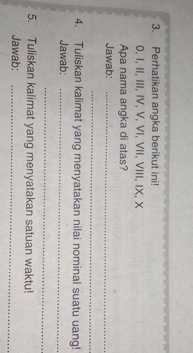 Perhatikan angka berikut ini! 
0, I, II, III, IV, V, VI, VII, VIII, IX, X 
Apa nama angka di atas? 
Jawab:_ 
_ 
4. Tuliskan kalimat yang menyatakan nilai nominal suatu uang! 
Jawab:_ 
_ 
5. Tuliskan kalimat yang menyatakan satuan waktu! 
Jawab:_