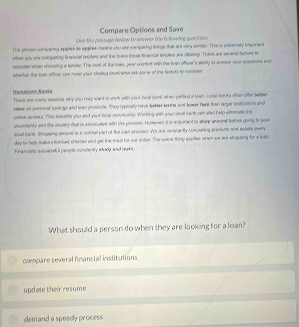 Compare Options and Save 
Use the passage below to answer the following question. 
The phrase comparing apples to apples means you are comparing things that are very similar. This is extremely important 
when you are comparing financial lenders and the loans those financial lenders are offering. There are several factors to 
consider when chossing a lender. The cost of the loan, your comfort with the loan officer's ability to answer your questions and 
whether the loan officer can meet your closing timeframe are some of the factors to consider. 
Homsłown Banka 
There are many reasons why you may want to work with your local bank when getting a loan. Local banks often ofter better 
rates on personal savings and loan products. They typically have better terms and lower feee than larger institutions and 
online lenders. This benefits you and your local community. Working with your local bank can also help sliminate the 
uncertainty and the anxiety that is associated with the process. However, it is important to shop around before going to your 
local bank. Shopping around is a normal part of the loan process. We are constantly comparing products and assels every 
day to help make informed choices and get the most for our dollar. The same thing applies when we are shopping for a loan. 
Financially successful people constantly study and lear. 
What should a person do when they are looking for a loan? 
compare several financial institutions 
update their resume 
demand a speedy process