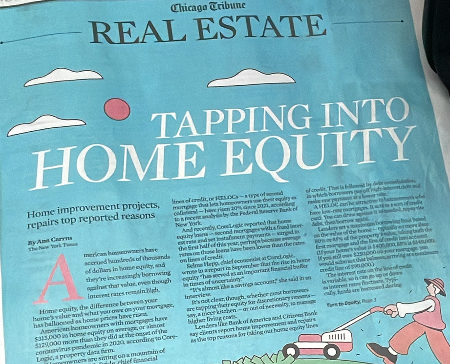 Chicago Tríbune
REAL ESTATE
TAPPING INE
'Y
M B
E a
lines of credit, or HELOCs — a type of second of credit. That is follomed by debt comolidation
repairs top reported reasons mortgage that lets homeowners use their equity as in which borrowers pay off high-interest debe and
to a recent analysis by the Federal Reserve Bank of make one payment at a lower rale.
Home improvement projects, collateral — have risen 20% since 2021, according
A HELOC can be attractive to homeowmers who
New York have low--care mortgages. It acti as a sort of credit
By Ann Carrns card: You can draw againss it as needed, repay the
And recently, CoreLogic reported that home
equity loans — second mortgages with a fixed inter dele, then borrow again.
merican homeowners have est rate and set installment payments — surged in Lenders set a maximum bornwing limit bred
the first half of this year, perhaps because average on the valse of the home — typically no more shae
accrued hundreds of thousands rates on those loans have been lower than the rates 80 % or 85% of the property's valus, whing both the
The New York Tunes
of dollars in home equity, and on lines of credit first mortgage and the line of credit inm account.
Selma Hepp, chief economist at CoreLogic, If you still owe $250,000 on your martgage, you
they're increasingly borrowing wrote in a report in September that the rise in home (If your home's valne is $400,000,B9%% is $240,000
equity “has served as an important financial buffer would subtract that balance, arriving at a maximun
interest rates remain high. “It's almost like a savings account," she said in an credit line of $90,000.) The interest rate on the line of credit
against that value, even though in times of uncertainty."
Home equity, the difference between your interview. is variable, so it can go up or down
home's value and what you owe on your mortgage, It's not clear, though, whether most borrowers a interest rates fluctuate. Typi-
are tapping their equity for discretionary reasons 
has ballooned as home prices have risen. say, a nicer kitchen — or out of necessity, to manage cally, funds are borrowed during
$315,000 in home equity on average, or almost higher living costs. Turn to Equity, Page 3
Lenders like Bank of America and Citizens Bank
American homeowners with mortgages have
$129,000 more than they did at the onset of the say clients report home improvement and repairs
Logic, a property data firm. as the top reasons for taking out home equity lines
coronavirus pandemic in 2020, according to Core-
'''!|]
meowners are sitting on a mountain of