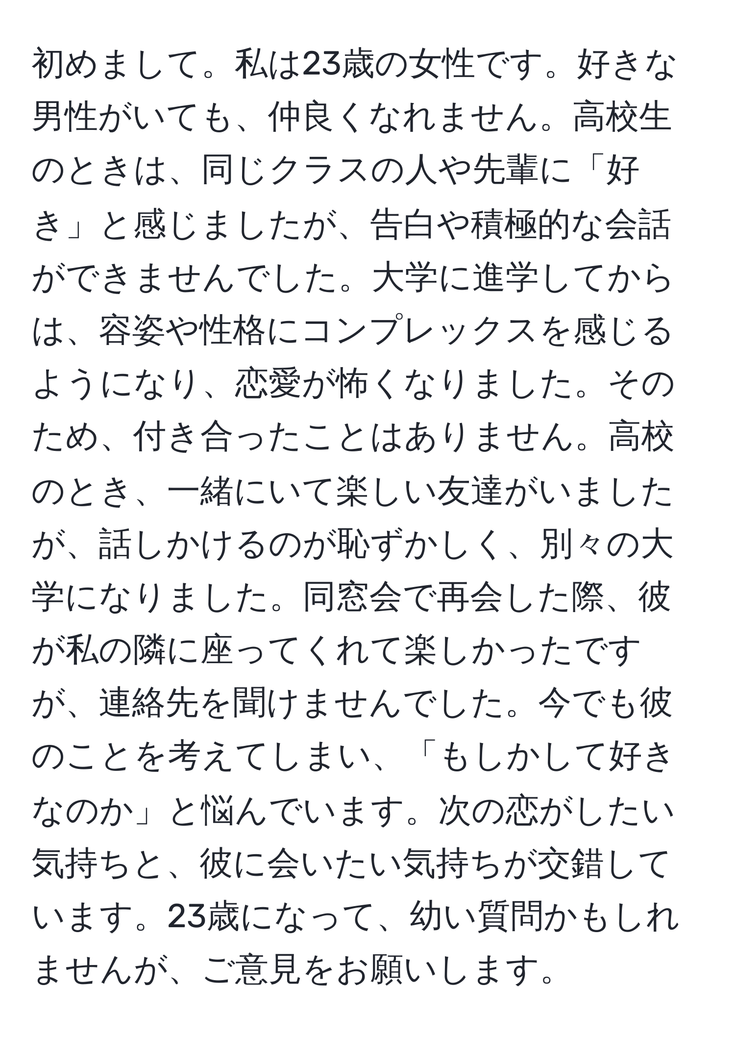 初めまして。私は23歳の女性です。好きな男性がいても、仲良くなれません。高校生のときは、同じクラスの人や先輩に「好き」と感じましたが、告白や積極的な会話ができませんでした。大学に進学してからは、容姿や性格にコンプレックスを感じるようになり、恋愛が怖くなりました。そのため、付き合ったことはありません。高校のとき、一緒にいて楽しい友達がいましたが、話しかけるのが恥ずかしく、別々の大学になりました。同窓会で再会した際、彼が私の隣に座ってくれて楽しかったですが、連絡先を聞けませんでした。今でも彼のことを考えてしまい、「もしかして好きなのか」と悩んでいます。次の恋がしたい気持ちと、彼に会いたい気持ちが交錯しています。23歳になって、幼い質問かもしれませんが、ご意見をお願いします。