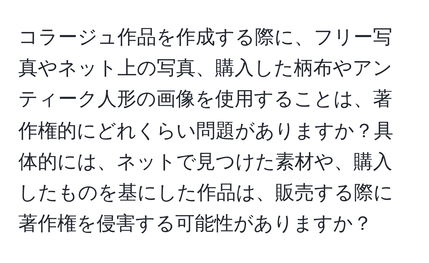 コラージュ作品を作成する際に、フリー写真やネット上の写真、購入した柄布やアンティーク人形の画像を使用することは、著作権的にどれくらい問題がありますか？具体的には、ネットで見つけた素材や、購入したものを基にした作品は、販売する際に著作権を侵害する可能性がありますか？