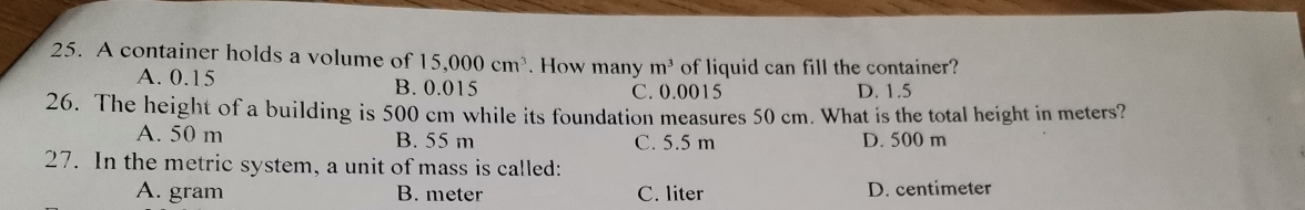 A container holds a volume of 15,000cm^3. How many m^3 of liquid can fill the container?
A. 0.15 B. 0.015 C. 0.0015 D. 1.5
26. The height of a building is 500 cm while its foundation measures 50 cm. What is the total height in meters?
A. 50 m B. 55 m C. 5.5 m D. 500 m
27. In the metric system, a unit of mass is called:
A. gram B. meter C. liter D. centimeter