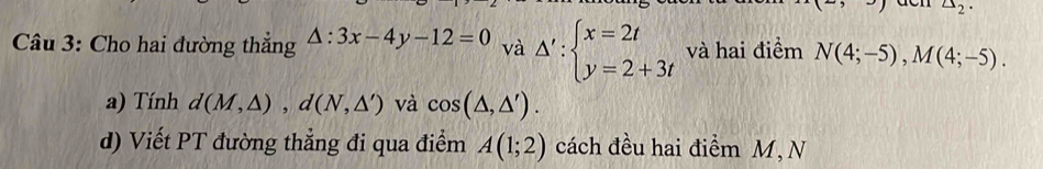 △ _2. 
Câu 3: Cho hai đường thắng △ :3x-4y-12=0 và △ ':beginarrayl x=2t y=2+3tendarray. và hai điểm N(4;-5), M(4;-5). 
a) Tính d(M,△ ), d(N,△ ') và cos (△ ,△ '). 
d) Viết PT đường thẳng đi qua điểm A(1;2) cách đều hai điểm M, N